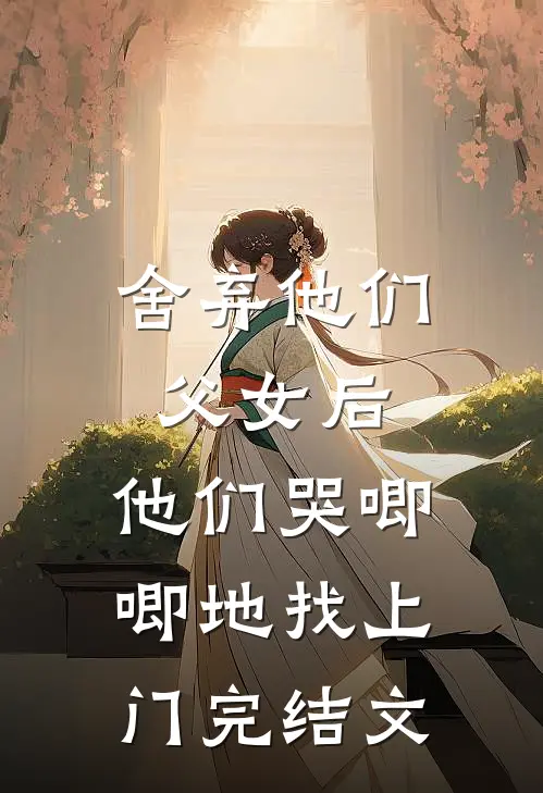舍弃他们父女后，他们哭唧唧地找上门完结文