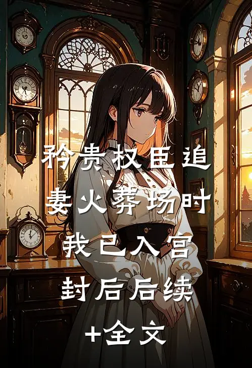 矜贵权臣追妻火葬场时，我已入宫封后后续+全文