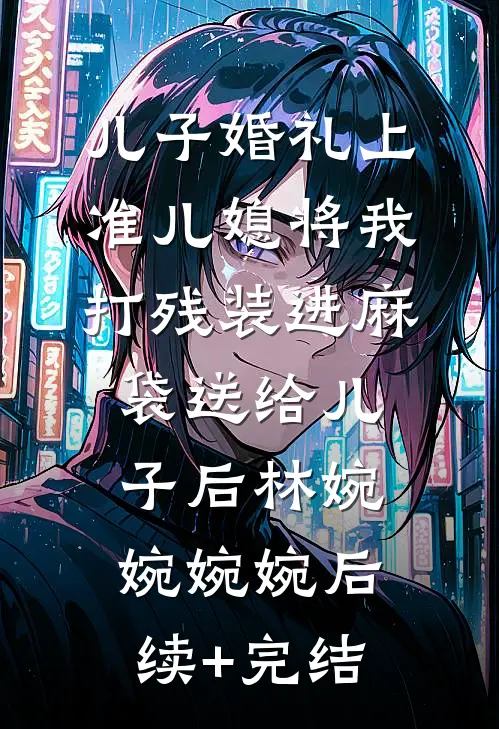 儿子婚礼上，准儿媳将我打残装进麻袋送给儿子后林婉婉婉婉后续+完结