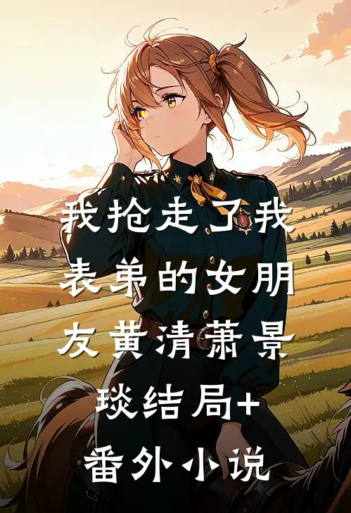 我抢走了我表弟的女朋友黄清萧景琰结局+番外小说