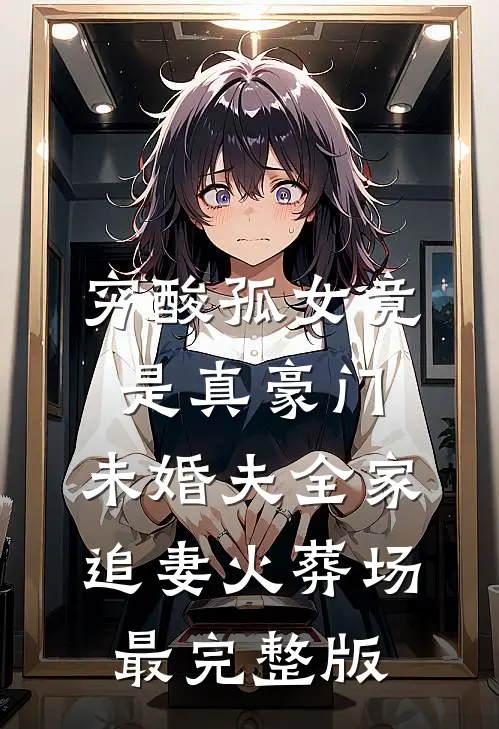 穷酸孤女竟是真豪门，未婚夫全家追妻火葬场最完整版