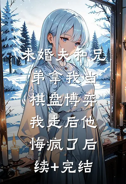 未婚夫和兄弟拿我当棋盘博弈，我走后他悔疯了后续+完结