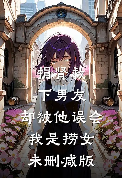 捐肾救下男友，却被他误会我是捞女未删减版