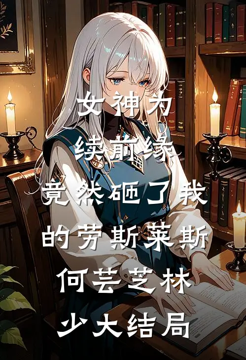 女神为续前缘，竟然砸了我的劳斯莱斯何芸芝林少大结局