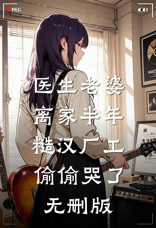 医生老婆离家半年，糙汉厂工偷偷哭了无删版