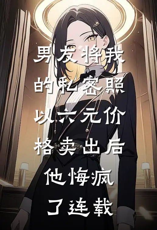男友将我的私密照以六元价格卖出后，他悔疯了连载