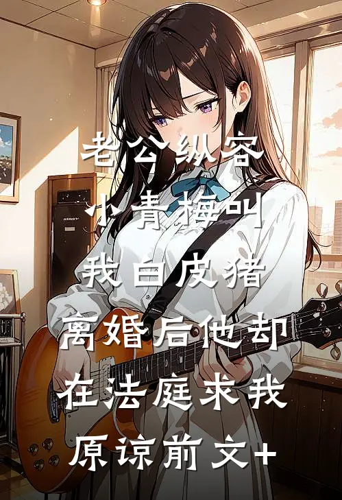 老公纵容小青梅叫我白皮猪，离婚后他却在法庭求我原谅前文+
