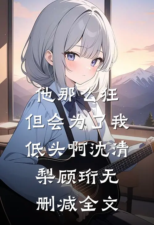 他那么狂，但会为了我低头啊沈清梨顾珩无删减全文
