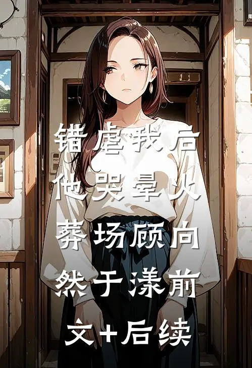 错虐我后，他哭晕火葬场顾向然于漾前文+后续