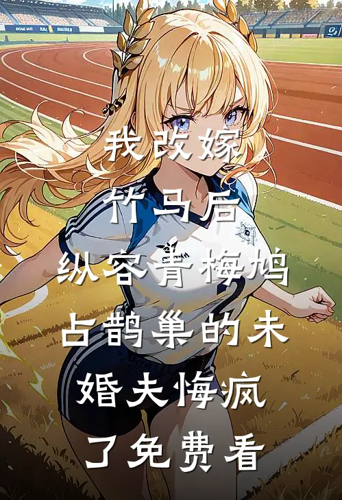 我改嫁竹马后，纵容青梅鸠占鹊巢的未婚夫悔疯了免费看