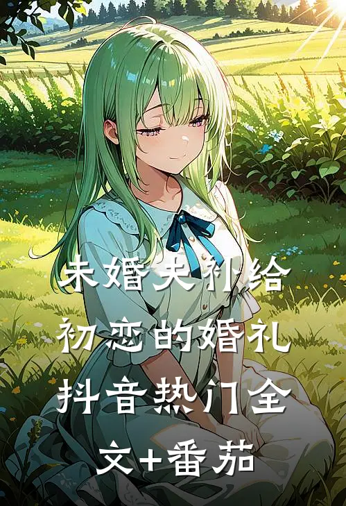 未婚夫补给初恋的婚礼抖音热门全文+番茄