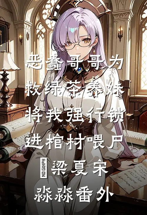 恶蠢哥哥为救绿茶养妹，将我强行锁进棺材喂尸蟞梁夏宋淼淼番外
