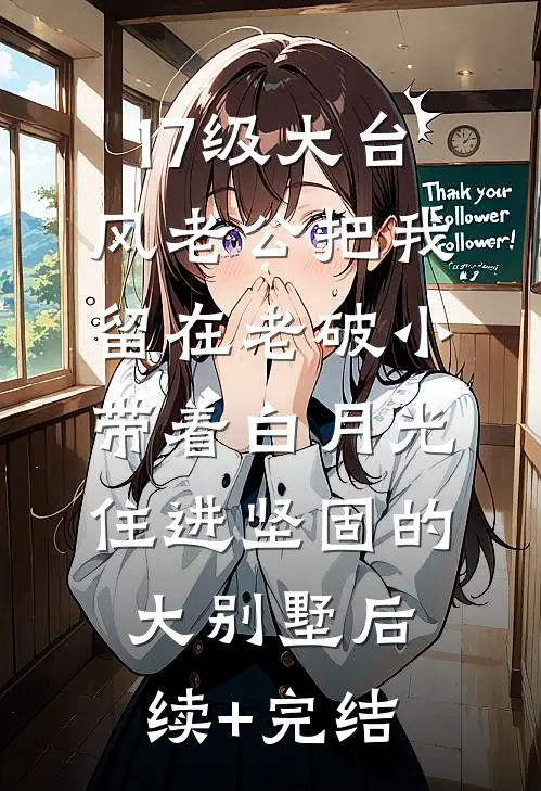 17级大台风老公把我留在老破小，带着白月光住进坚固的大别墅后续+完结