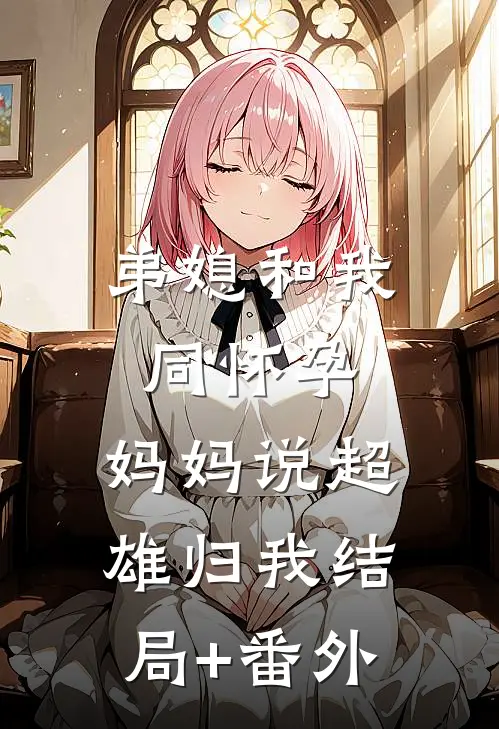 弟媳和我同怀孕，妈妈说超雄归我结局+番外