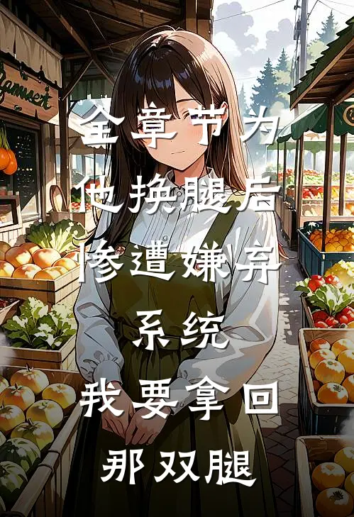 全章节为他换腿后惨遭嫌弃，系统，我要拿回那双腿
