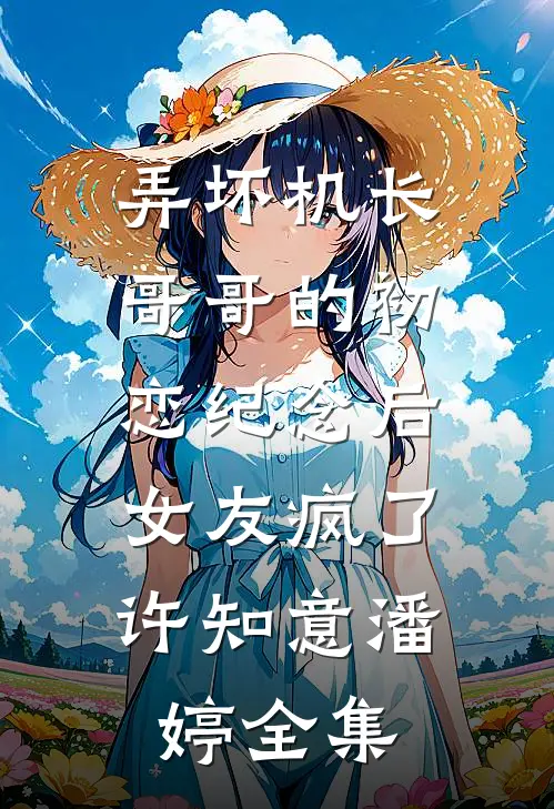 弄坏机长哥哥的初恋纪念后，女友疯了许知意潘婷 全集