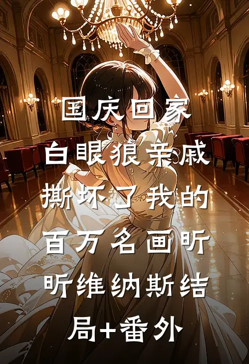 国庆回家，白眼狼亲戚撕坏了我的百万名画昕昕维纳斯结局+番外