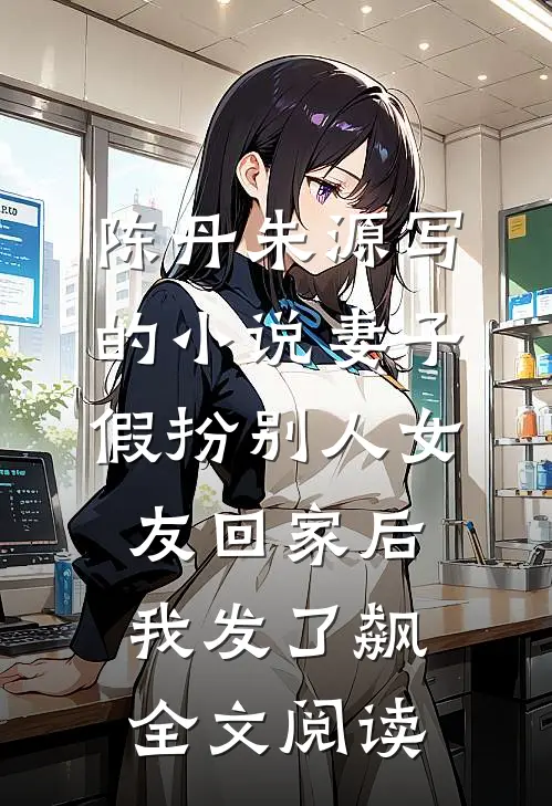 陈丹朱源写的小说妻子假扮别人女友回家后我发了飙全文阅读
