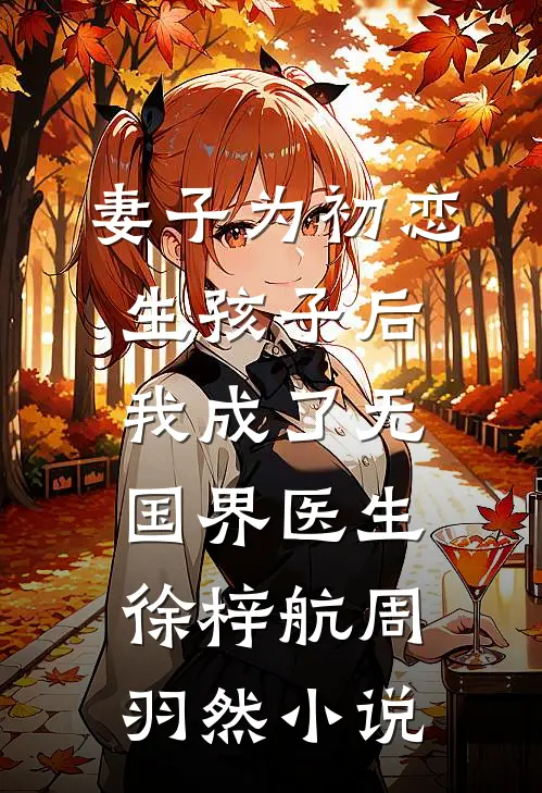 妻子为初恋生孩子后，我成了无国界医生徐梓航周羽然小说