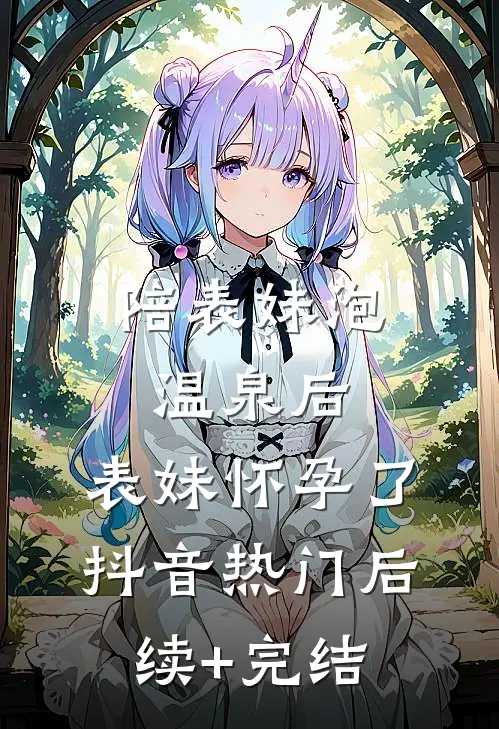 陪表妹泡温泉后，表妹怀孕了抖音热门后续+完结