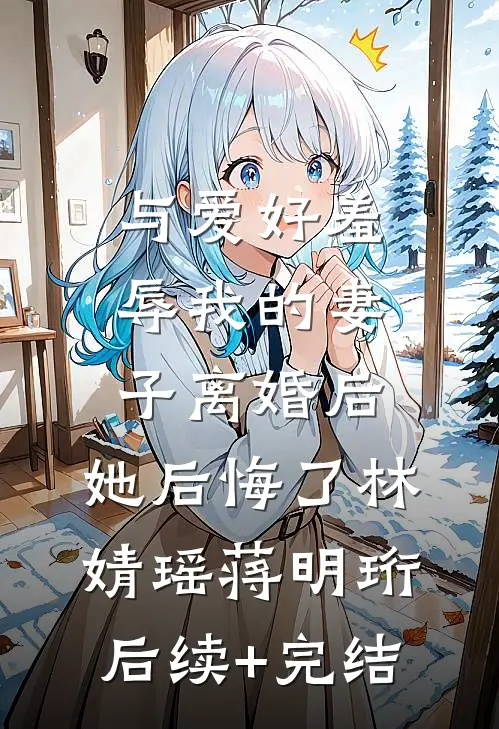 与爱好羞辱我的妻子离婚后，她后悔了林婧瑶蒋明珩后续+完结