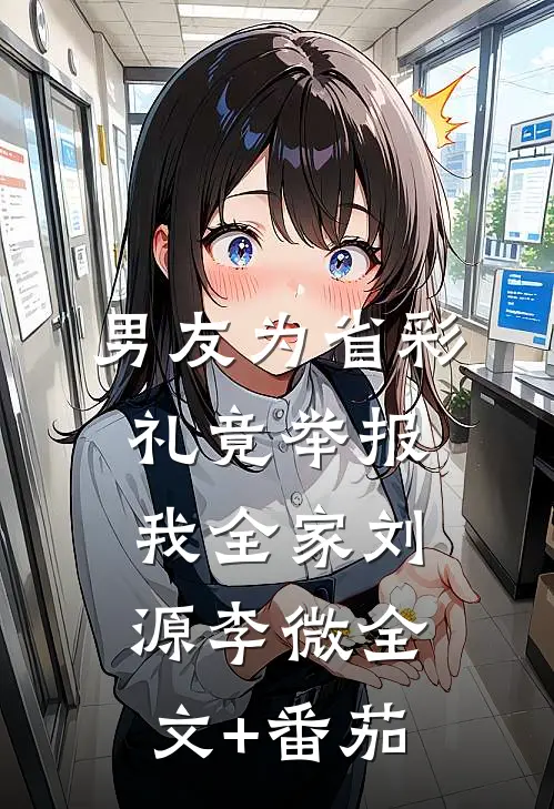 男友为省彩礼竟举报我全家刘源李微全文+番茄