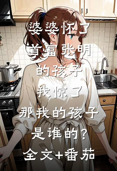 婆婆怀了首富张明的孩子，我惊了，那我的孩子是谁的？全文+番茄