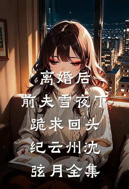 离婚后，前夫雪夜下跪求回头纪云州沈弦月全集