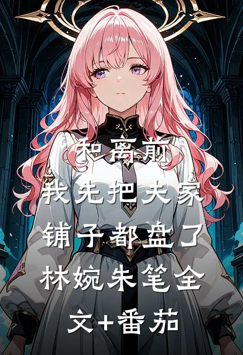 和离前，我先把夫家铺子都盘了林婉朱笔全文+番茄
