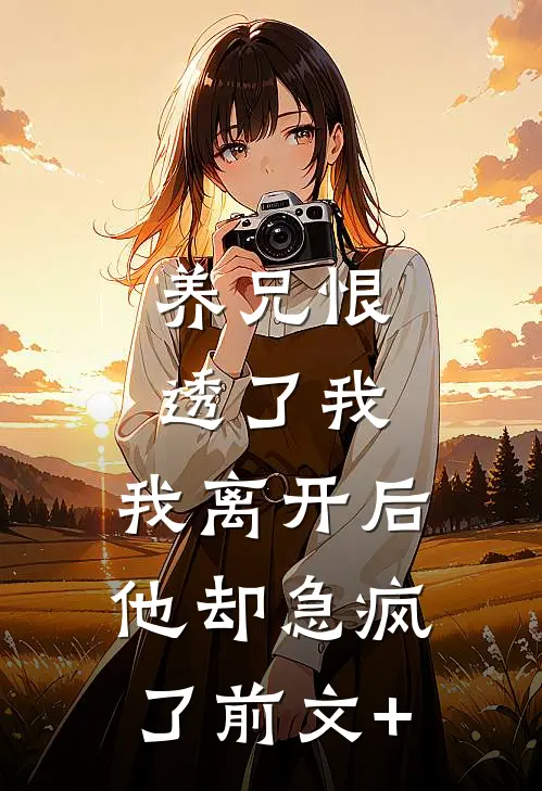 养兄恨透了我，我离开后他却急疯了前文+