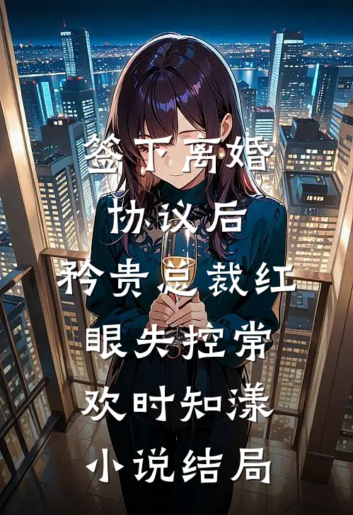 签下离婚协议后，矜贵总裁红眼失控常欢时知漾小说结局