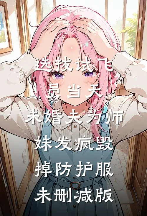 选拔试飞员当天，未婚夫为师妹发疯毁掉防护服未删减版