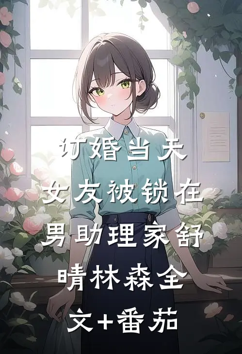 订婚当天，女友被锁在男助理家舒晴林森全文+番茄