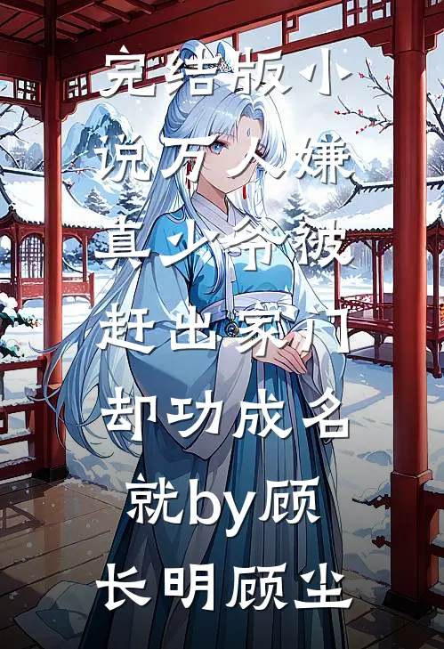 完结版小说万人嫌真少爷被赶出家门，却功成名就by顾长明顾尘