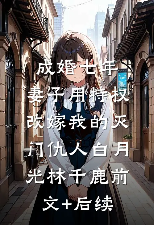 成婚七年，妻子用特权改嫁我的灭门仇人白月光林千鹿前文+后续
