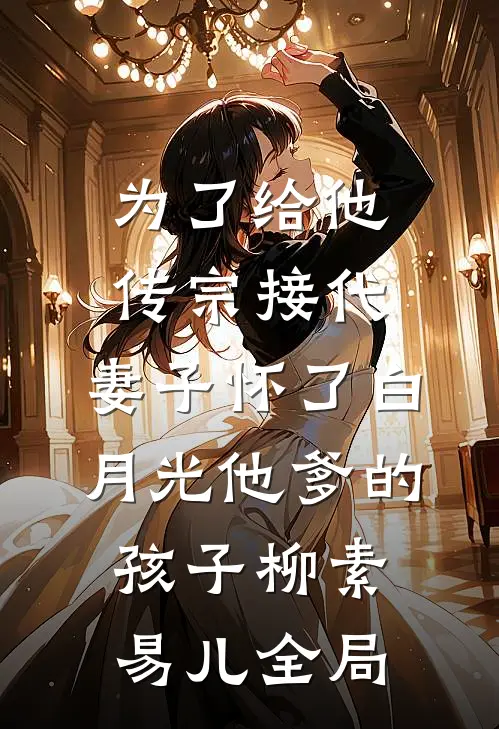 为了给他传宗接代，妻子怀了白月光他爹的孩子柳素易儿全局
