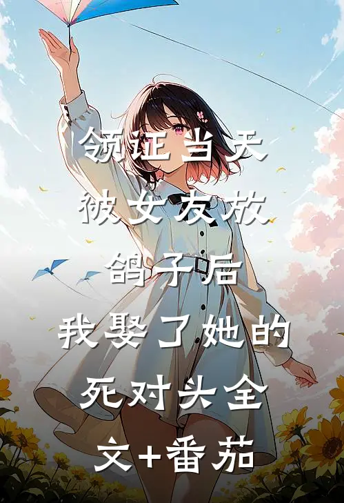 领证当天被女友放鸽子后，我娶了她的死对头全文+番茄