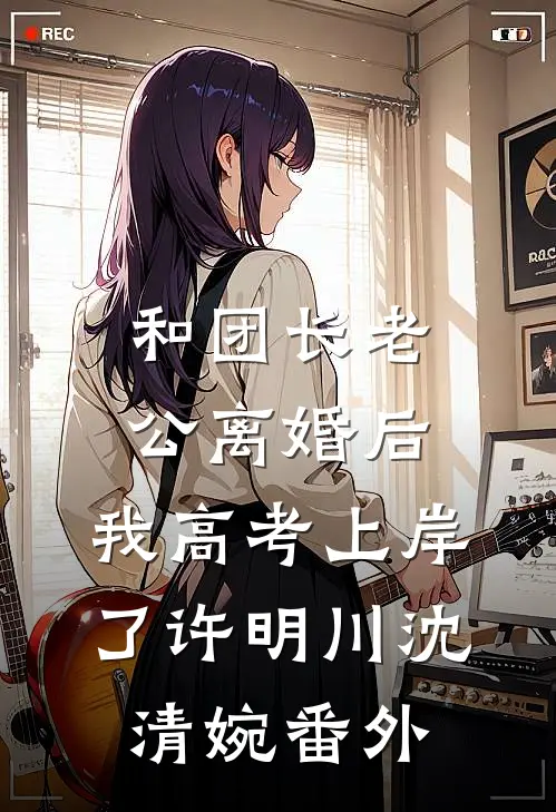 和团长老公离婚后，我高考上岸了许明川沈清婉 番外