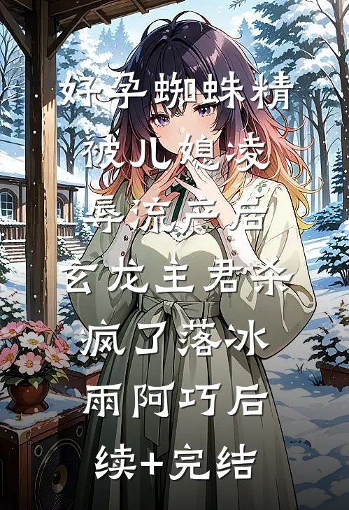 好孕蜘蛛精被儿媳凌辱流产后，玄龙主君杀疯了落冰雨阿巧后续+完结