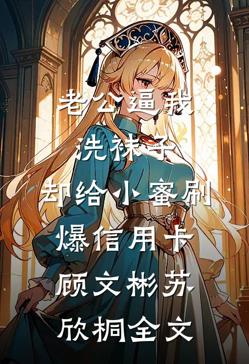 老公逼我洗袜子，却给小蜜刷爆信用卡顾文彬苏欣桐全文