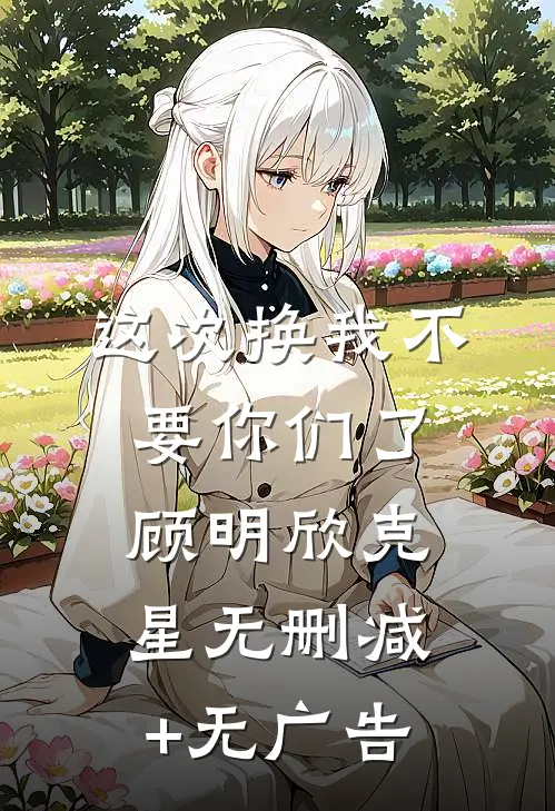 这次换我不要你们了顾明欣克星无删减+无广告