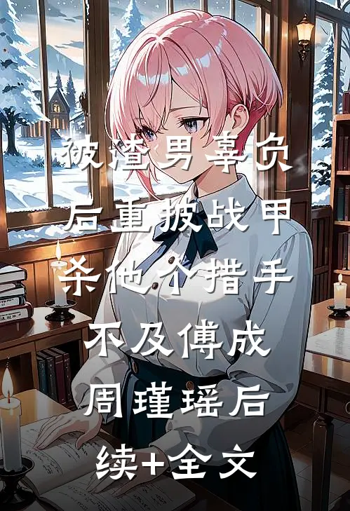 被渣男辜负后重披战甲，杀他个措手不及傅成周瑾瑶后续+全文