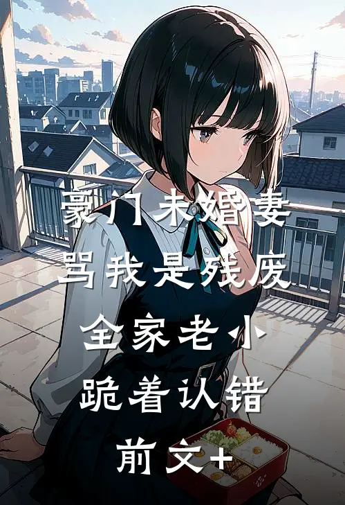 豪门未婚妻骂我是残废，全家老小跪着认错前文+