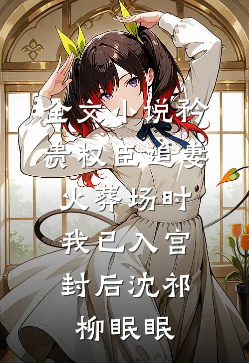 全文小说矜贵权臣追妻火葬场时，我已入宫封后沈祁柳眠眠