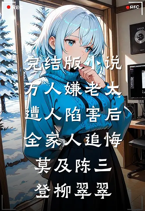 完结版小说万人嫌老太遭人陷害后，全家人追悔莫及陈三登柳翠翠