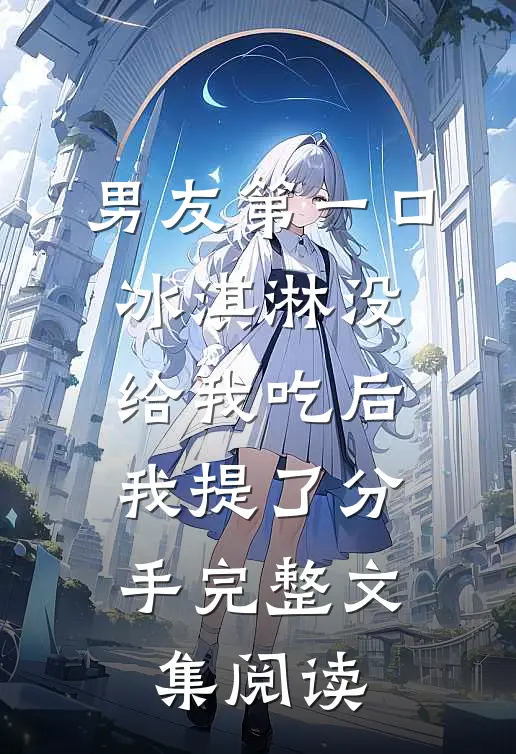 男友第一口冰淇淋没给我吃后，我提了分手完整文集阅读