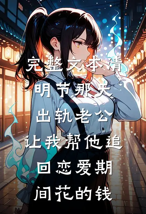 完整文本清明节那天，出轨老公，让我帮他追回恋爱期间花的钱