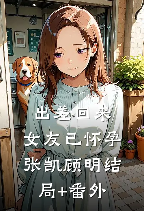 出差回来，女友已怀孕张凯顾明结局+番外
