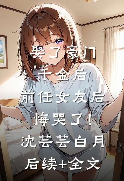 娶了豪门千金后，前任女友后悔哭了！沈芸芸白月后续+全文