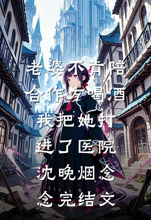 老婆不肯陪合作方喝酒，我把她打进了医院沈晚烟念念完结文